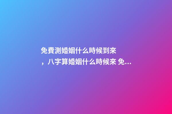 免費測婚姻什么時候到來，八字算婚姻什么時候來 免費算婚姻什么時候到，免費合八字算婚姻 急